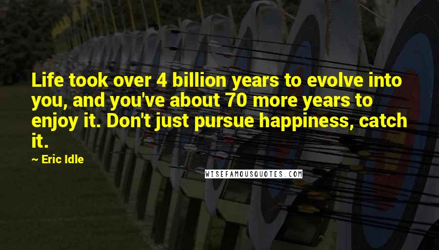 Eric Idle Quotes: Life took over 4 billion years to evolve into you, and you've about 70 more years to enjoy it. Don't just pursue happiness, catch it.