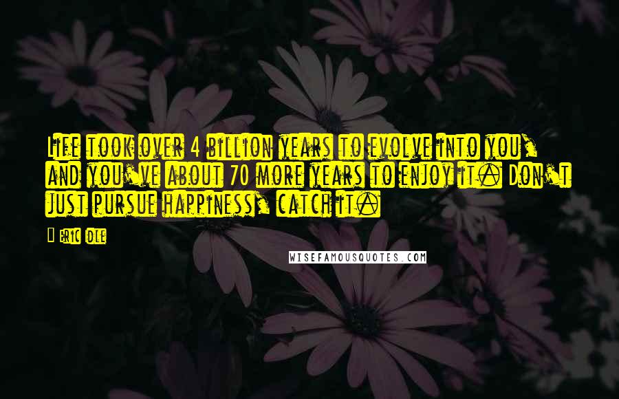 Eric Idle Quotes: Life took over 4 billion years to evolve into you, and you've about 70 more years to enjoy it. Don't just pursue happiness, catch it.