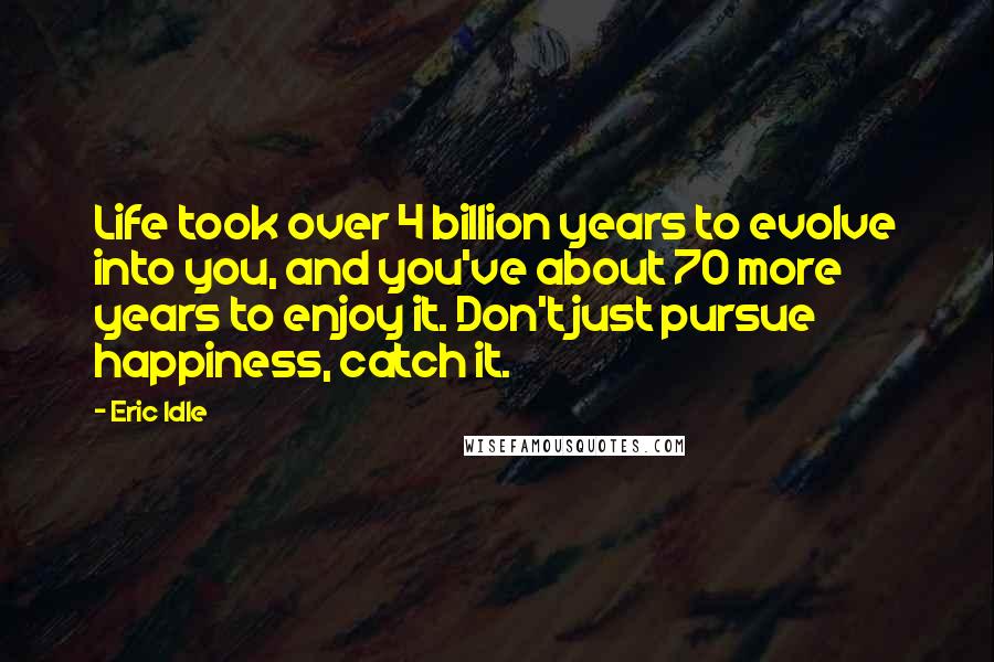 Eric Idle Quotes: Life took over 4 billion years to evolve into you, and you've about 70 more years to enjoy it. Don't just pursue happiness, catch it.