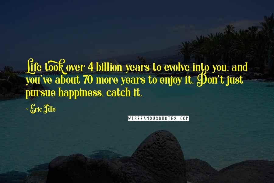 Eric Idle Quotes: Life took over 4 billion years to evolve into you, and you've about 70 more years to enjoy it. Don't just pursue happiness, catch it.