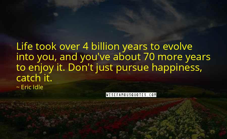 Eric Idle Quotes: Life took over 4 billion years to evolve into you, and you've about 70 more years to enjoy it. Don't just pursue happiness, catch it.