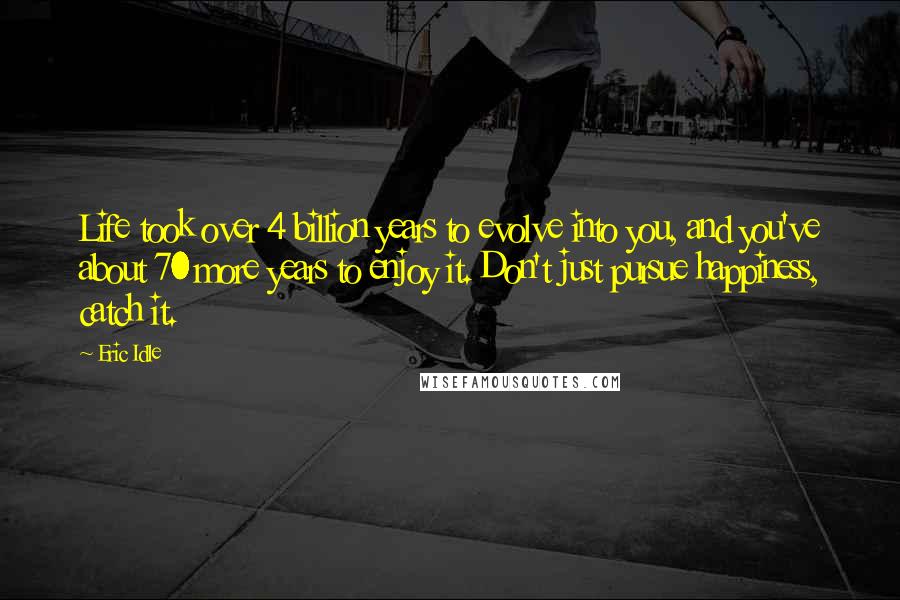 Eric Idle Quotes: Life took over 4 billion years to evolve into you, and you've about 70 more years to enjoy it. Don't just pursue happiness, catch it.