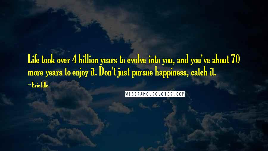 Eric Idle Quotes: Life took over 4 billion years to evolve into you, and you've about 70 more years to enjoy it. Don't just pursue happiness, catch it.