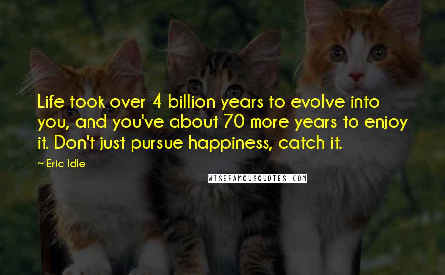 Eric Idle Quotes: Life took over 4 billion years to evolve into you, and you've about 70 more years to enjoy it. Don't just pursue happiness, catch it.