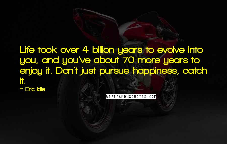 Eric Idle Quotes: Life took over 4 billion years to evolve into you, and you've about 70 more years to enjoy it. Don't just pursue happiness, catch it.