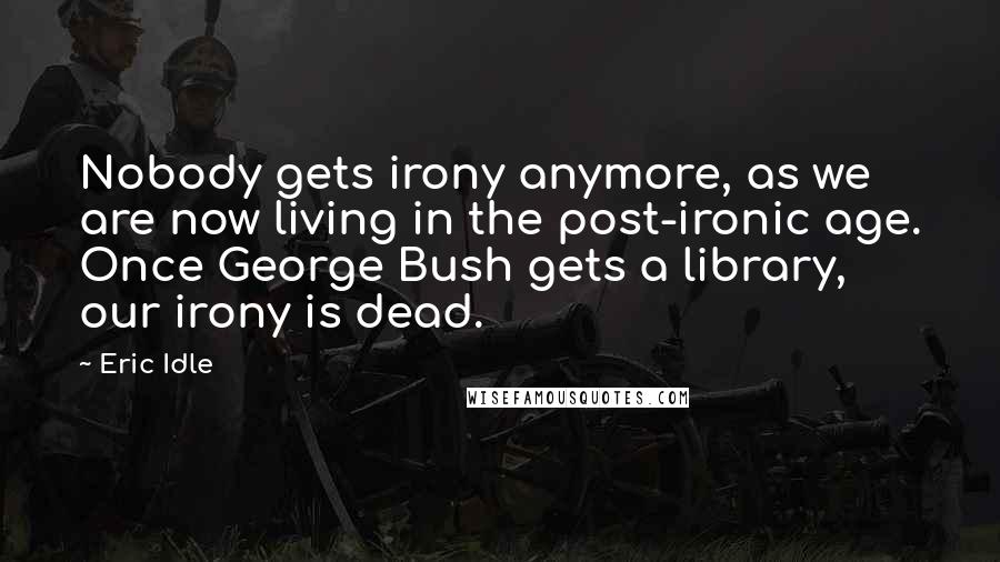 Eric Idle Quotes: Nobody gets irony anymore, as we are now living in the post-ironic age. Once George Bush gets a library, our irony is dead.