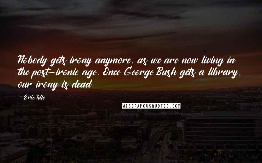 Eric Idle Quotes: Nobody gets irony anymore, as we are now living in the post-ironic age. Once George Bush gets a library, our irony is dead.