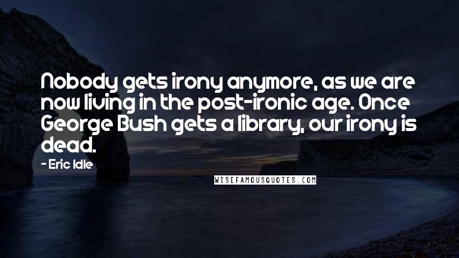 Eric Idle Quotes: Nobody gets irony anymore, as we are now living in the post-ironic age. Once George Bush gets a library, our irony is dead.