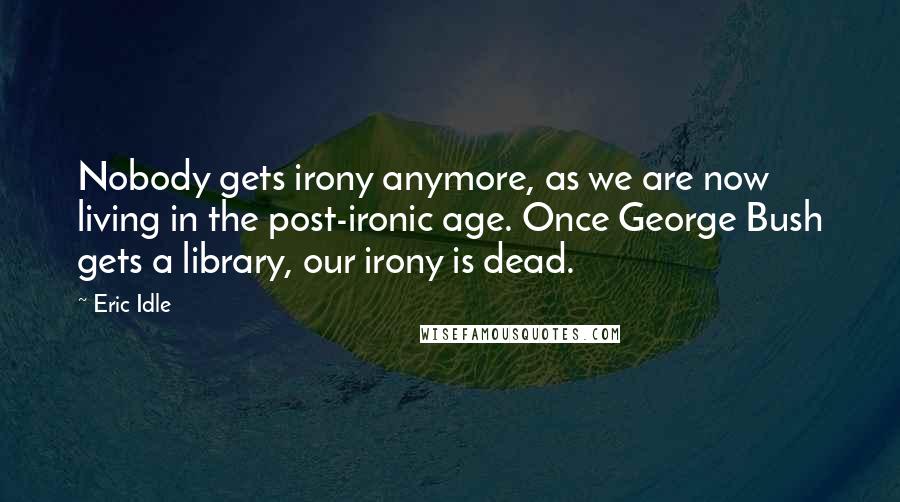 Eric Idle Quotes: Nobody gets irony anymore, as we are now living in the post-ironic age. Once George Bush gets a library, our irony is dead.