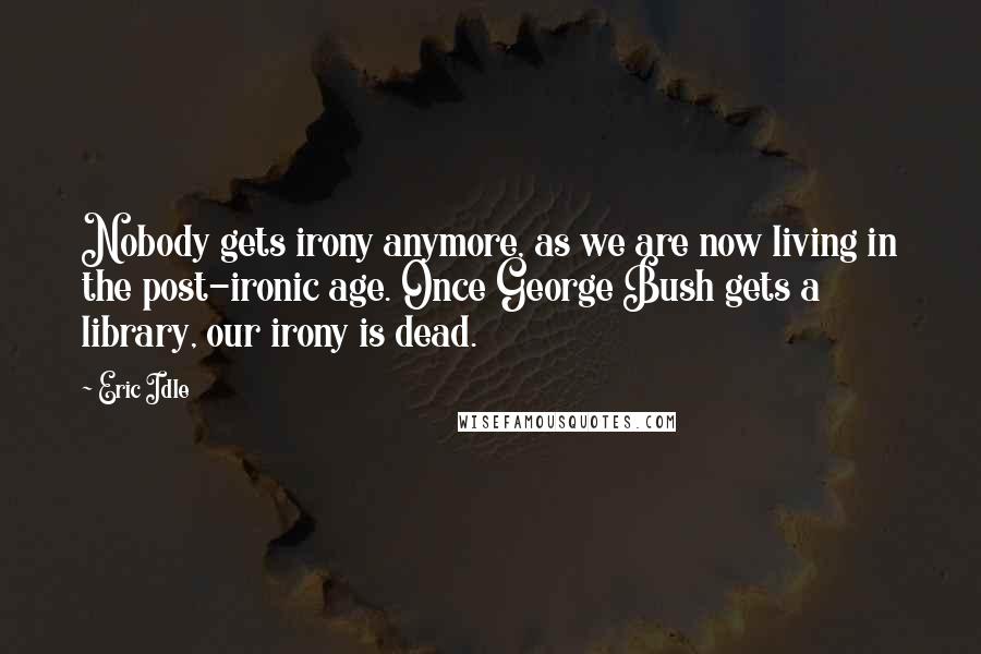 Eric Idle Quotes: Nobody gets irony anymore, as we are now living in the post-ironic age. Once George Bush gets a library, our irony is dead.