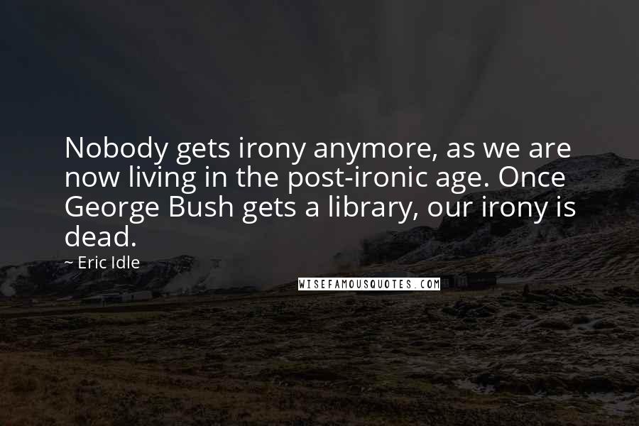 Eric Idle Quotes: Nobody gets irony anymore, as we are now living in the post-ironic age. Once George Bush gets a library, our irony is dead.