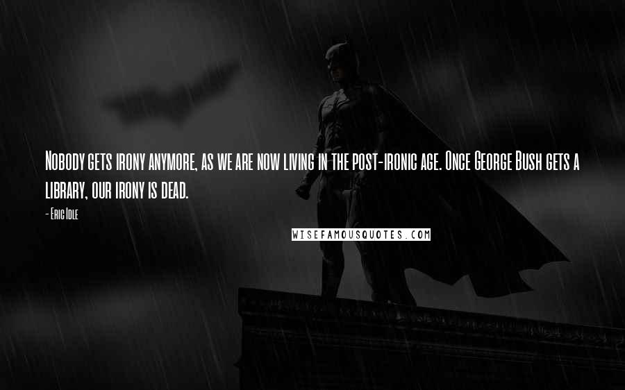 Eric Idle Quotes: Nobody gets irony anymore, as we are now living in the post-ironic age. Once George Bush gets a library, our irony is dead.