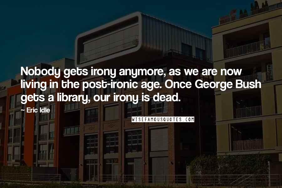 Eric Idle Quotes: Nobody gets irony anymore, as we are now living in the post-ironic age. Once George Bush gets a library, our irony is dead.