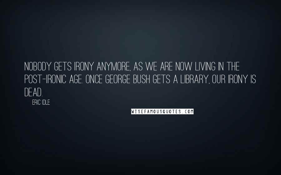 Eric Idle Quotes: Nobody gets irony anymore, as we are now living in the post-ironic age. Once George Bush gets a library, our irony is dead.