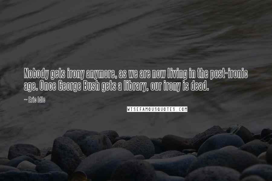 Eric Idle Quotes: Nobody gets irony anymore, as we are now living in the post-ironic age. Once George Bush gets a library, our irony is dead.