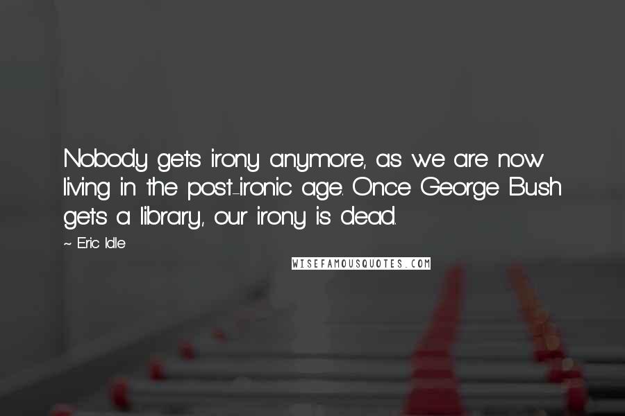 Eric Idle Quotes: Nobody gets irony anymore, as we are now living in the post-ironic age. Once George Bush gets a library, our irony is dead.