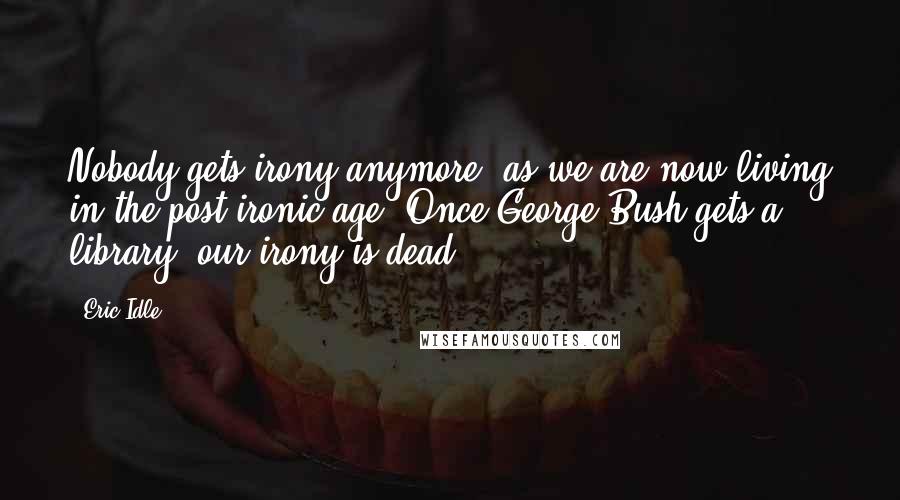 Eric Idle Quotes: Nobody gets irony anymore, as we are now living in the post-ironic age. Once George Bush gets a library, our irony is dead.