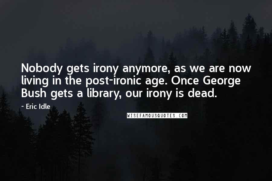 Eric Idle Quotes: Nobody gets irony anymore, as we are now living in the post-ironic age. Once George Bush gets a library, our irony is dead.