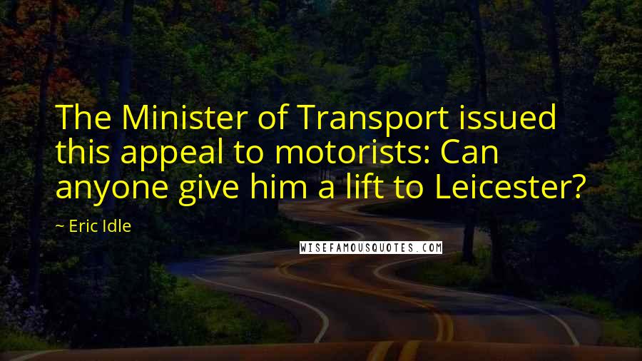 Eric Idle Quotes: The Minister of Transport issued this appeal to motorists: Can anyone give him a lift to Leicester?