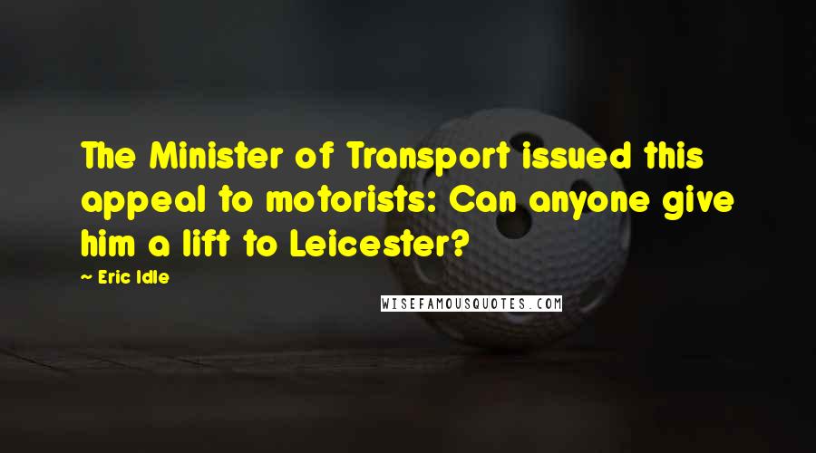 Eric Idle Quotes: The Minister of Transport issued this appeal to motorists: Can anyone give him a lift to Leicester?