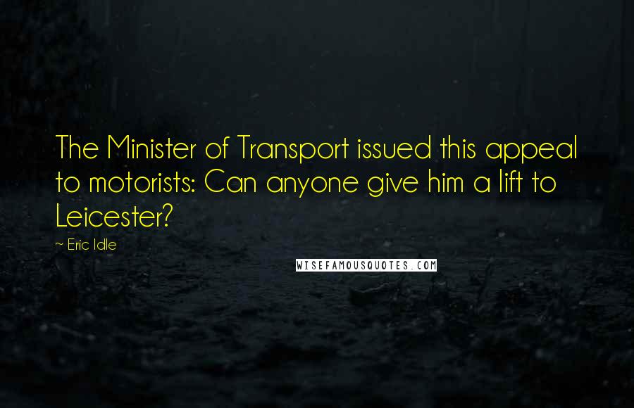 Eric Idle Quotes: The Minister of Transport issued this appeal to motorists: Can anyone give him a lift to Leicester?