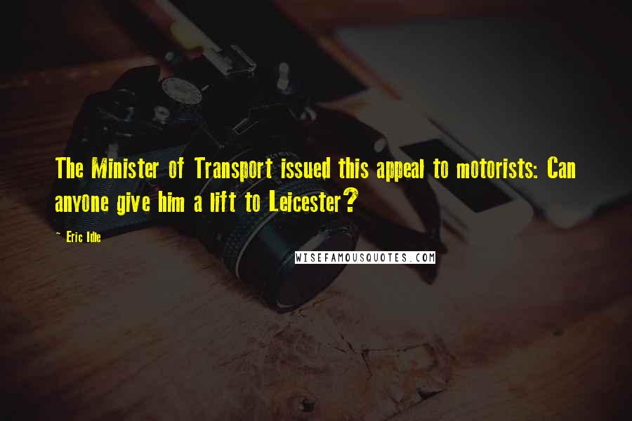 Eric Idle Quotes: The Minister of Transport issued this appeal to motorists: Can anyone give him a lift to Leicester?