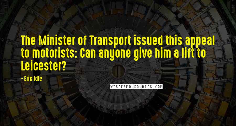 Eric Idle Quotes: The Minister of Transport issued this appeal to motorists: Can anyone give him a lift to Leicester?