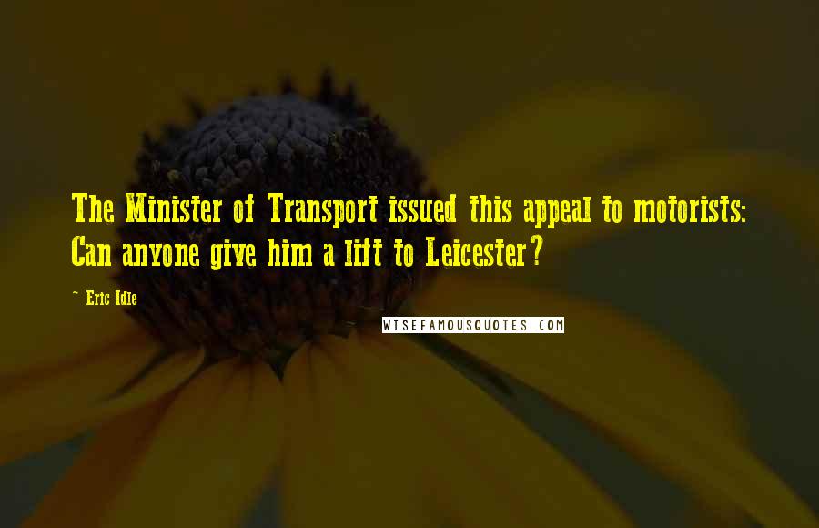 Eric Idle Quotes: The Minister of Transport issued this appeal to motorists: Can anyone give him a lift to Leicester?