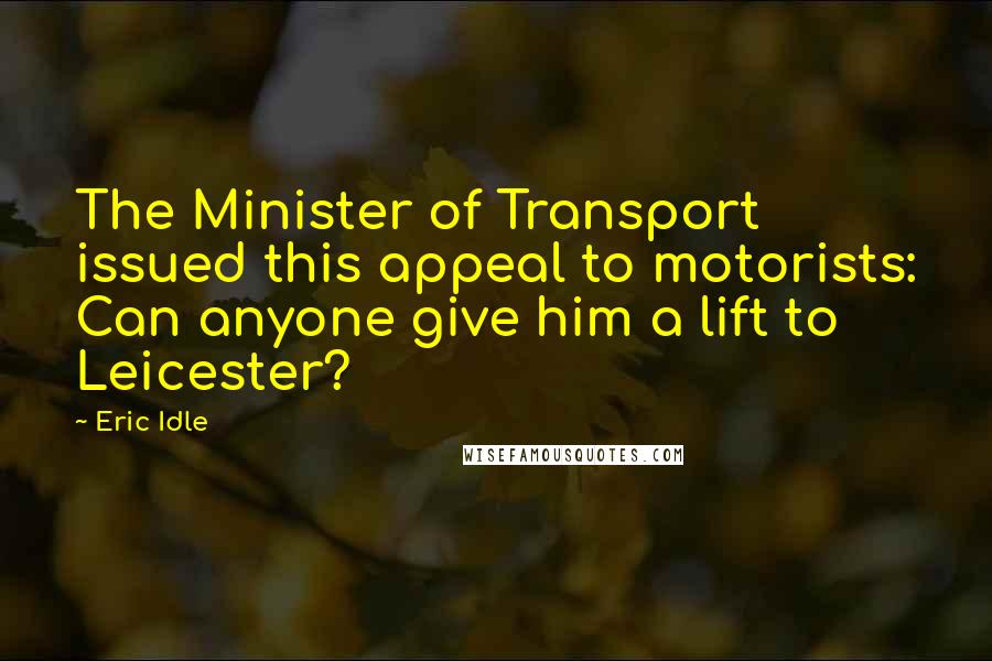 Eric Idle Quotes: The Minister of Transport issued this appeal to motorists: Can anyone give him a lift to Leicester?