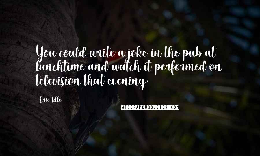 Eric Idle Quotes: You could write a joke in the pub at lunchtime and watch it performed on television that evening.