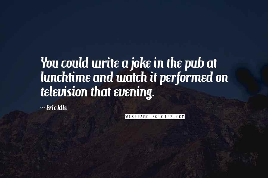 Eric Idle Quotes: You could write a joke in the pub at lunchtime and watch it performed on television that evening.