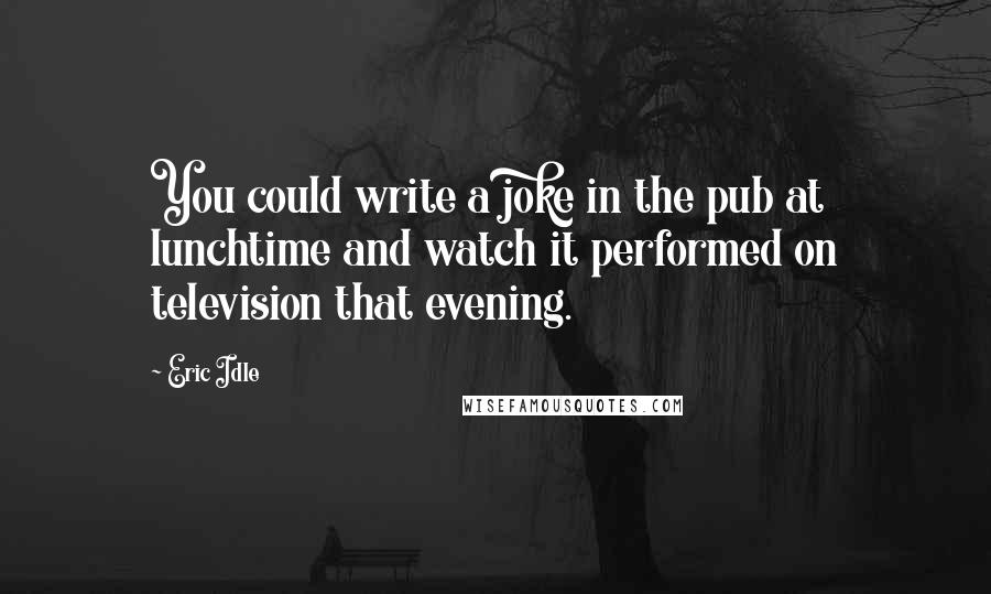 Eric Idle Quotes: You could write a joke in the pub at lunchtime and watch it performed on television that evening.
