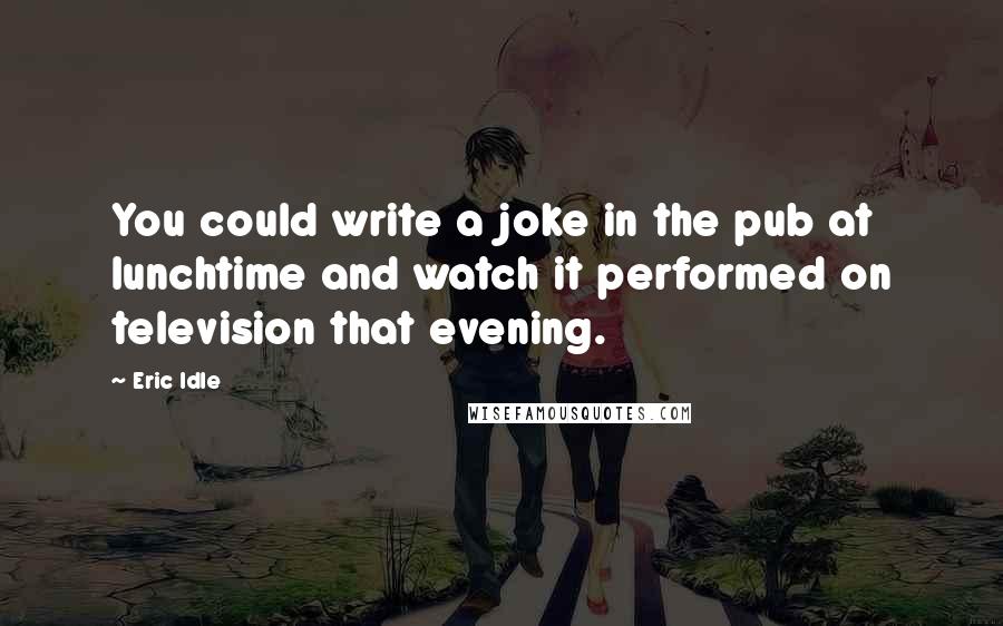 Eric Idle Quotes: You could write a joke in the pub at lunchtime and watch it performed on television that evening.