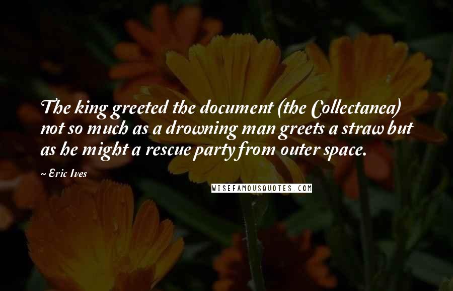 Eric Ives Quotes: The king greeted the document (the Collectanea) not so much as a drowning man greets a straw but as he might a rescue party from outer space.