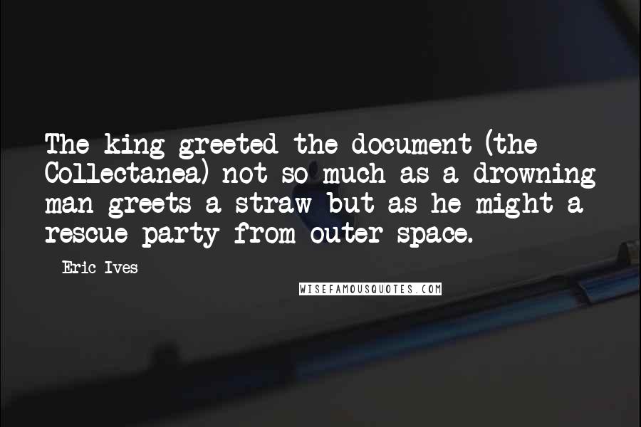 Eric Ives Quotes: The king greeted the document (the Collectanea) not so much as a drowning man greets a straw but as he might a rescue party from outer space.