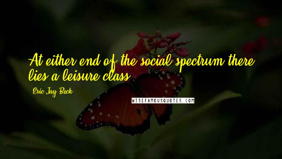 Eric Jay Beck Quotes: At either end of the social spectrum there lies a leisure class.