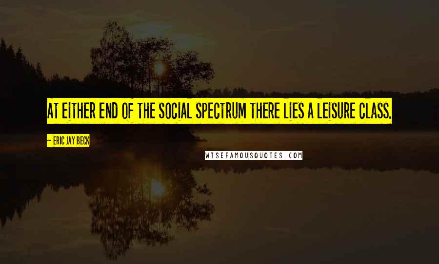 Eric Jay Beck Quotes: At either end of the social spectrum there lies a leisure class.