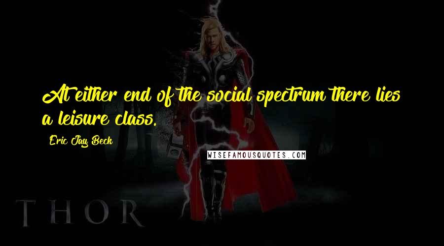 Eric Jay Beck Quotes: At either end of the social spectrum there lies a leisure class.