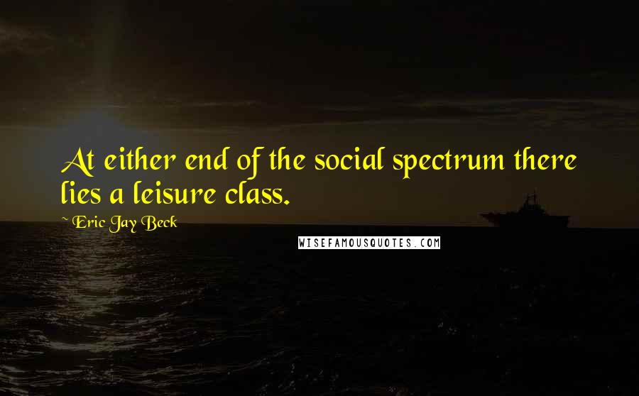 Eric Jay Beck Quotes: At either end of the social spectrum there lies a leisure class.