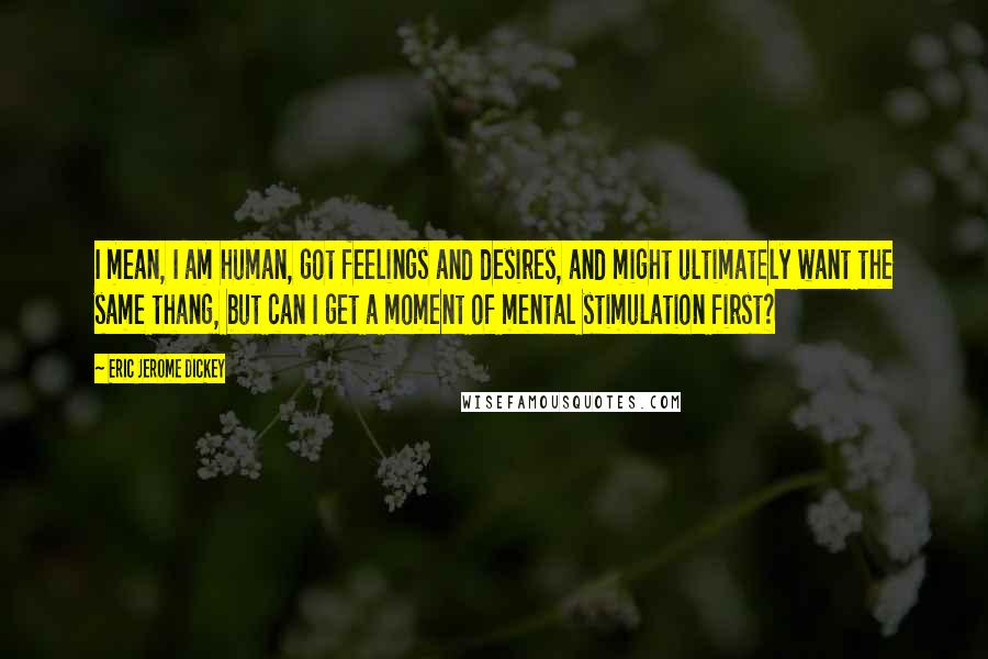 Eric Jerome Dickey Quotes: I mean, I am human, got feelings and desires, and might ultimately want the same thang, but can I get a moment of mental stimulation first?