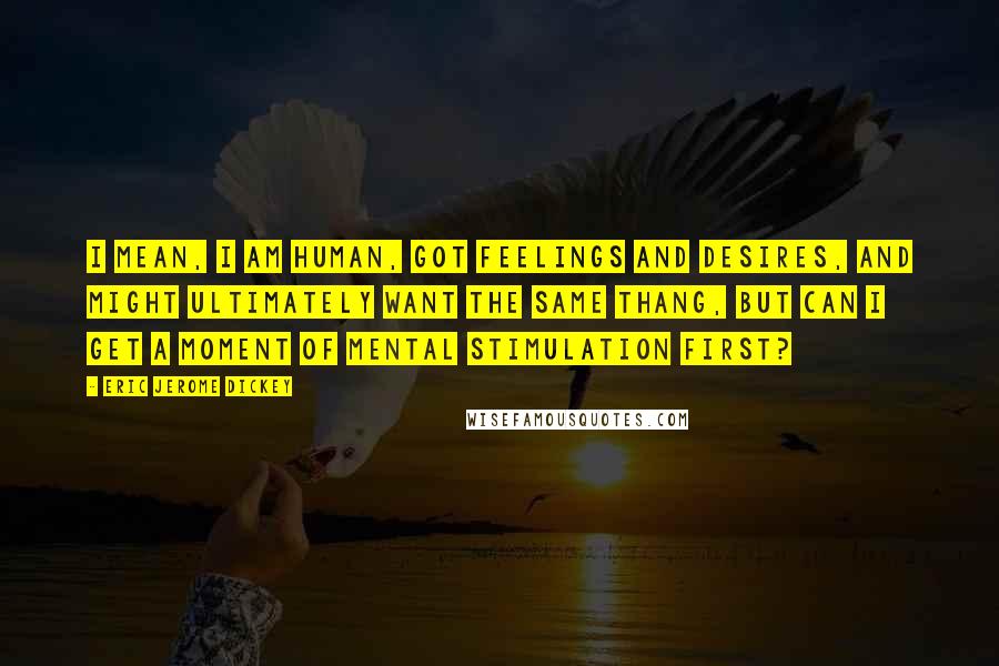 Eric Jerome Dickey Quotes: I mean, I am human, got feelings and desires, and might ultimately want the same thang, but can I get a moment of mental stimulation first?