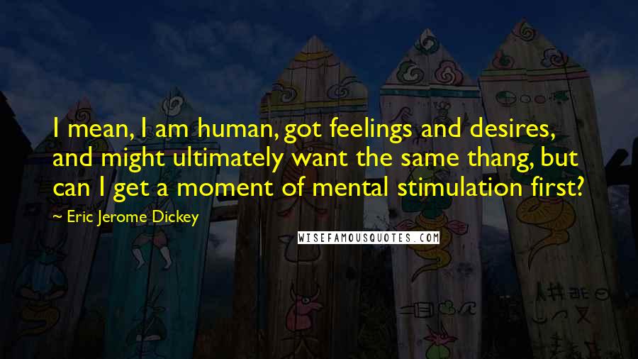 Eric Jerome Dickey Quotes: I mean, I am human, got feelings and desires, and might ultimately want the same thang, but can I get a moment of mental stimulation first?