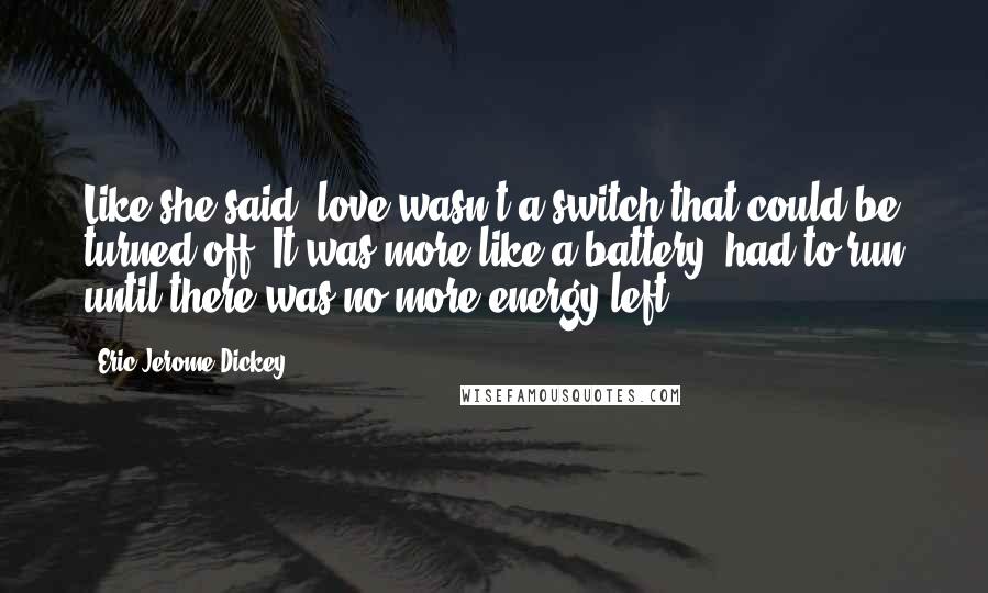 Eric Jerome Dickey Quotes: Like she said, love wasn't a switch that could be turned off. It was more like a battery, had to run until there was no more energy left.