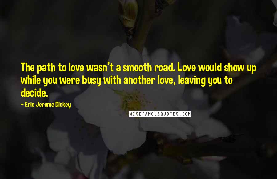 Eric Jerome Dickey Quotes: The path to love wasn't a smooth road. Love would show up while you were busy with another love, leaving you to decide.