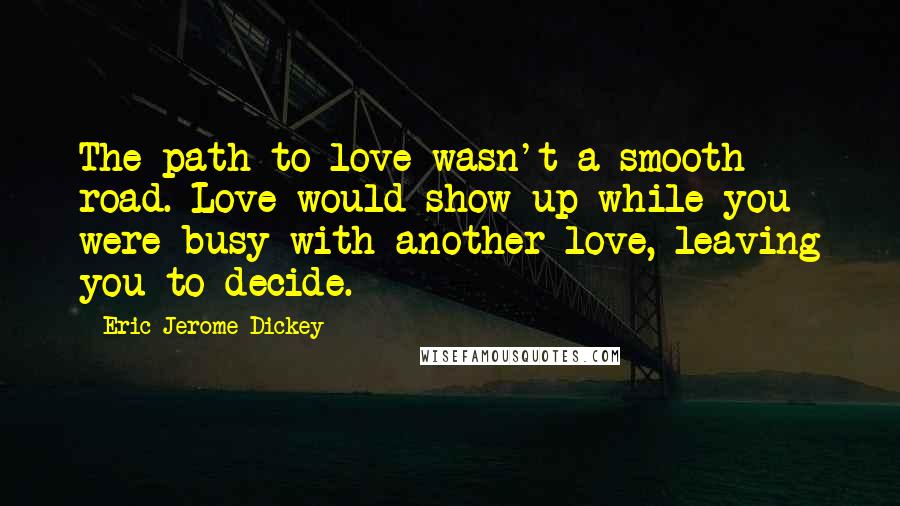 Eric Jerome Dickey Quotes: The path to love wasn't a smooth road. Love would show up while you were busy with another love, leaving you to decide.