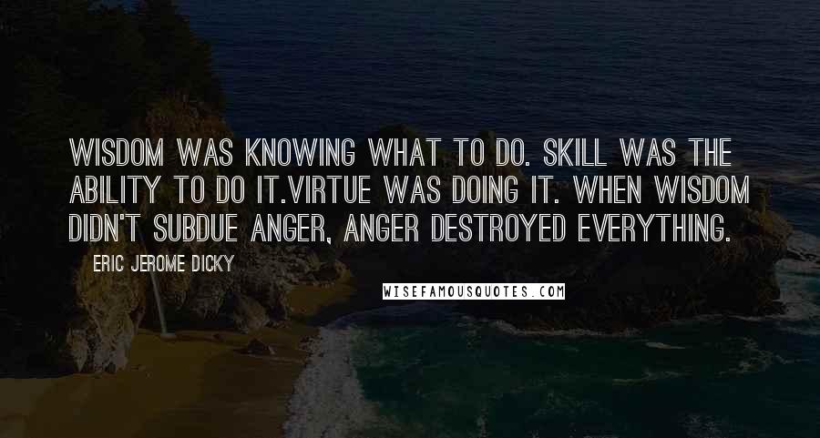 Eric Jerome Dicky Quotes: Wisdom was knowing what to do. Skill was the ability to do it.Virtue was doing it. When wisdom didn't subdue anger, anger destroyed everything.