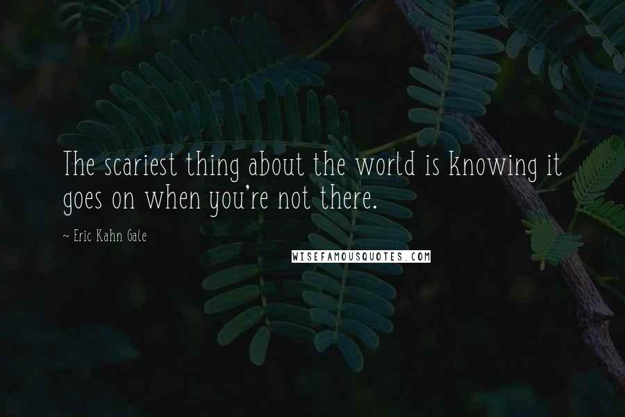 Eric Kahn Gale Quotes: The scariest thing about the world is knowing it goes on when you're not there.