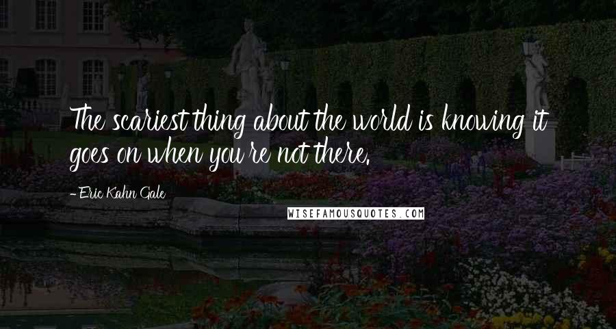 Eric Kahn Gale Quotes: The scariest thing about the world is knowing it goes on when you're not there.