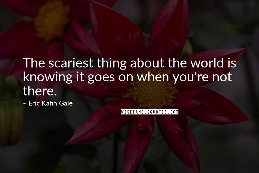 Eric Kahn Gale Quotes: The scariest thing about the world is knowing it goes on when you're not there.