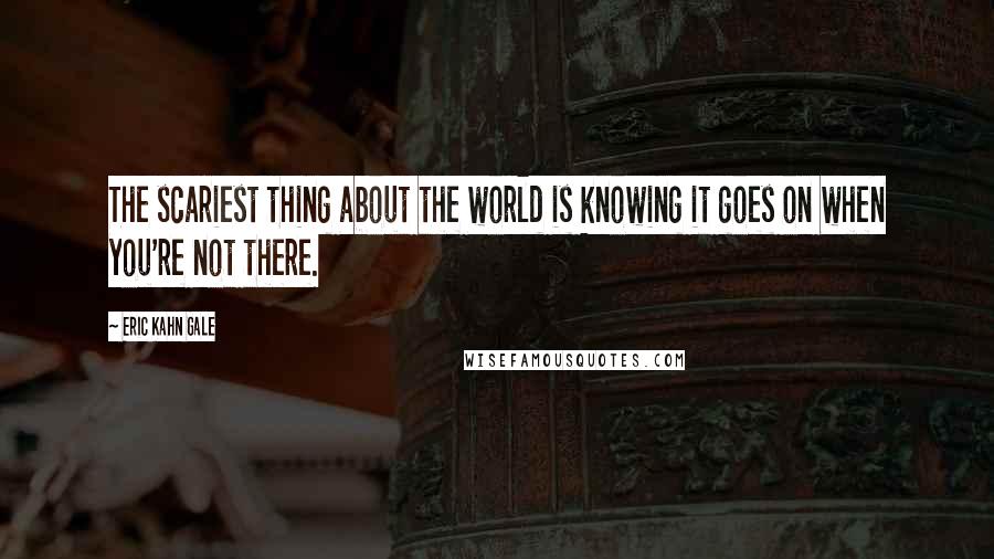 Eric Kahn Gale Quotes: The scariest thing about the world is knowing it goes on when you're not there.